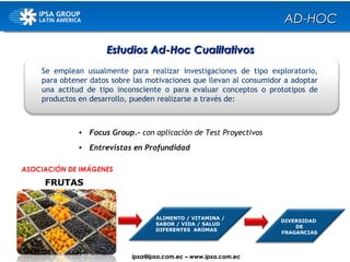Se emplean usualmente para realizar investigaciones de tipo exploratorio, para obtener datos sobre las motivaciones que llevan al consumidor a adoptar una actitud de tipo inconsciente o para evaluar conceptos o prototipos de productos en desarrollo, pueden realizarse a través de: Focus Group.-  con aplicación de Test Proyectivos Entrevistas en Profundidad FRUTAS DIVERSIDAD  DE FRAGANCIAS ASOCIACIÓN DE IMÁGENES Estudios Ad-Hoc Cualitativos ALIMENTO / VITAMINA / SABOR / VIDA / SALUD DIFERENTES  AROMAS AD-HOC ipsa@ ipsa.com.ec  –   www.ipsa.com.ec 