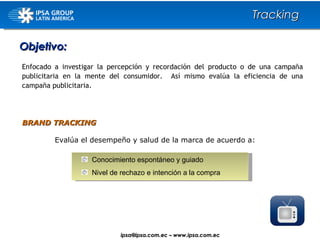 Evalúa el desempeño y salud de la marca de acuerdo a: BRAND TRACKING   Objetivo: Tracking Enfocado a investigar la percepción y recordación del producto o de una campaña publicitaria en la mente del consumidor.  Así mismo evalúa la eficiencia de una campaña publicitaria. Conocimiento espontáneo y guiado Nivel de rechazo e intención a la compra ipsa@ ipsa.com.ec  –   www.ipsa.com.ec 