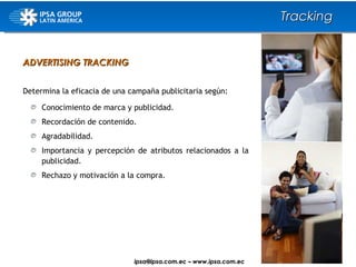 ADVERTISING TRACKING Determina la eficacia de una campaña publicitaria según: Conocimiento de marca y publicidad. Recordación de contenido. Agradabilidad. Importancia y percepción de atributos relacionados a la publicidad. Rechazo y motivación a la compra. Tracking ipsa@ ipsa.com.ec  –   www.ipsa.com.ec 