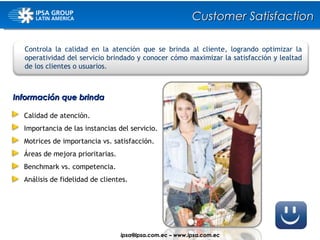 Controla la calidad en la atención que se brinda al cliente, logrando optimizar la operatividad del servicio brindado y conocer cómo maximizar la satisfacción y lealtad de los clientes o usuarios. Información que brinda Calidad de atención. Importancia de las instancias del servicio. Motrices de importancia vs. satisfacción. Áreas de mejora prioritarias. Benchmark vs. competencia. Análisis de fidelidad de clientes. Customer Satisfaction ipsa@ ipsa.com.ec  –   www.ipsa.com.ec 
