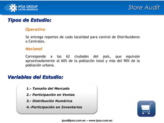 1.- Tamaño del  Mercado 2.- Participación en Ventas 3.- Distribución Numérica 4.-Participación en Inventarios Variables del Estudio: Tipos de Estudio: Operativo Se entrega reportes de cada localidad para control de Distribuidores o Centrales. Nacional Corresponde a las 62 ciudades del país, que equivale aproximadamente al 60% de la población total y más del 90% de la población urbana. Store Audit ipsa@ ipsa.com.ec  –   www.ipsa.com.ec 
