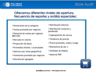 Ofrecemos diferentes niveles de apertura, frecuencia de reportes y análisis especiales: Penetración de la categoría Ventas promedio por negocios Potencial de ventas por regiones  (BDI-CDI) Mercado en valores Proyección de datos Promedios móviles / acumulados Apertura por zonas geográficas Inventarios promedio por negocios Distribución Agregada Distribución efectiva Distribución conjunta y  ponderada Superposición de marcas Tendencia de precios Precio promedio, moda y rango Resistencia de sku´s Unidades de display Material POP Store Audit ipsa@ ipsa.com.ec  –   www.ipsa.com.ec 