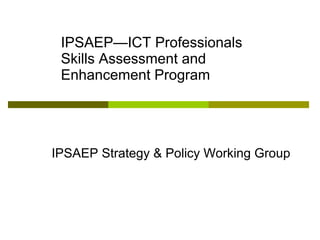 IPSAEP—ICT Professionals
Skills Assessment and
Enhancement Program
IPSAEP Strategy & Policy Working Group
 