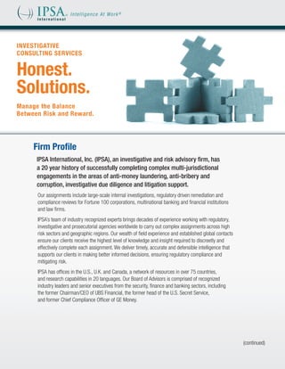 INVESTIGATIVE
CONSULTING SERVICES


Honest.
Solutions.
Manage the Balance
Between Risk and Reward.




     Firm Profile
      IPSA International, Inc. (IPSA), an investigative and risk advisory firm, has
      a 20 year history of successfully completing complex multi-jurisdictional
      engagements in the areas of anti-money laundering, anti-bribery and
      corruption, investigative due diligence and litigation support.
      Our assignments include large-scale internal investigations, regulatory driven remediation and
      compliance reviews for Fortune 100 corporations, multinational banking and financial institutions
      and law firms.
      IPSA’s team of industry recognized experts brings decades of experience working with regulatory,
      investigative and prosecutorial agencies worldwide to carry out complex assignments across high
      risk sectors and geographic regions. Our wealth of field experience and established global contacts
      ensure our clients receive the highest level of knowledge and insight required to discreetly and
      effectively complete each assignment. We deliver timely, accurate and defensible intelligence that
      supports our clients in making better informed decisions, ensuring regulatory compliance and
      mitigating risk.
      IPSA has offices in the U.S., U.K. and Canada, a network of resources in over 75 countries,
      and research capabilities in 20 languages. Our Board of Advisors is comprised of recognized
      industry leaders and senior executives from the security, finance and banking sectors, including
      the former Chairman/CEO of UBS Financial, the former head of the U.S. Secret Service,
      and former Chief Compliance Officer of GE Money.




                                                                                                            (continued)
 