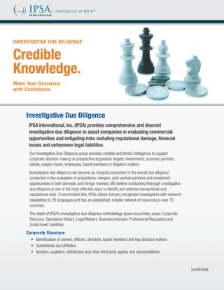 INVESTIGATIVE DUE DILIGENCE


Credible
Knowledge.
Make Your Decisions
with Confidence.




     Investigative Due Diligence
      IPSA International, Inc. (IPSA) provides comprehensive and discreet
      investigative due diligence to assist companies in evaluating commercial
      opportunities and mitigating risks including reputational damage, financial
      losses and unforeseen legal liabilities.
      Our Investigative Due Diligence group provides credible and timely intelligence to support
      corporate decision making on prospective acquisition targets, investments, business partners,
      clients, supply chains, employees, board members or litigation matters.
      Investigative due diligence has become an integral component of the overall due diligence
      conducted in the evaluation of acquisitions, mergers, joint venture partners and investment
      opportunities in both domestic and foreign markets. We believe conducting thorough investigative
      due diligence is one of the most effective ways to identify and address transactional and
      reputational risks. To accomplish this, IPSA utilizes industry recognized investigators with research
      capabilities in 20 languages and has an established, reliable network of resources in over 75
      countries.
      The depth of IPSA’s investigative due diligence methodology spans six primary areas: Corporate
      Structure, Operations History, Legal Matters, Business Interests, Professional Reputation and
      Undisclosed Liabilities.
     Corporate Structure
       •	 Identification of owners, officers, directors, board members and key decision makers
       •	 Subsidiaries and affiliates
       •	 Vendors, suppliers, distributors and other third party agents and representatives



                                                                                                              (continued)
 