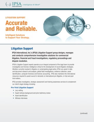 LITIGATION SUPPORT


Accurate
and Reliable.
Intelligent Solutions
to Support Your Strategy.




     Litigation Support
      IPSA International, Inc.’s (IPSA) Litigation Support group designs, manages
      and conducts comprehensive investigative solutions for commercial
      litigation, financial and fraud investigations, regulatory proceedings and
      dispute resolution.
       IPSA’s Litigation Support experts operate as an integral component of the legal team to provide
       investigative and forensic intelligence critical to the development of sound litigation strategies.
       Whether currently involved in litigation or contemplating legal action, IPSA can assist in data
       and document research and analysis, global field investigations, evidence collection, asset
       identification, computer forensics and forensic accounting. IPSA also maintains the international
       resources required to assist council in domestic or international pre-litigation, in-trial and post
       trial matters.
       IPSA provides investigative, strategic assessment and training awareness services to complement
       our client’s legal strategy including:
     Pre-Trial Litigation Support
       •	   Jury vetting
       •	   Expert witness background and prior testimony review
       •	   Asset identification
       •	   Witness interviews




                                                                                                             (continued)
 
