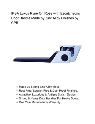IPSA Luxos Ryne On Rose with Escutcheons
Door Handle Made by Zinc Alloy Finishes by
CPB
● Made By Strong Zinc Alloy Metal.
● Rust-Free, Scratch-Free & Dust-Proof Finishes.
● Attractive, Luxurious & Antique Stylish Design.
● Strong & Heavy Door Handles For Heavy Doors.
● One Year Manufacturer Warranty.
 