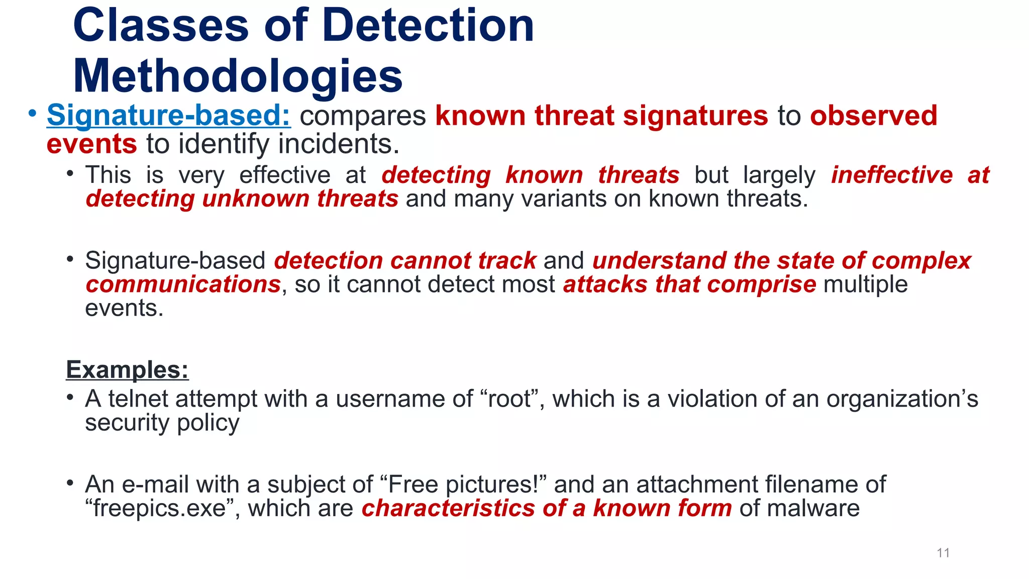 Classes of Detection
Methodologies
• Signature-based: compares known threat signatures to observed
events to identify incidents.
• This is very effective at detecting known threats but largely ineffective at
detecting unknown threats and many variants on known threats.
• Signature-based detection cannot track and understand the state of complex
communications, so it cannot detect most attacks that comprise multiple
events.
Examples:
• A telnet attempt with a username of “root”, which is a violation of an organization’s
security policy
• An e-mail with a subject of “Free pictures!” and an attachment filename of
“freepics.exe”, which are characteristics of a known form of malware
11
 