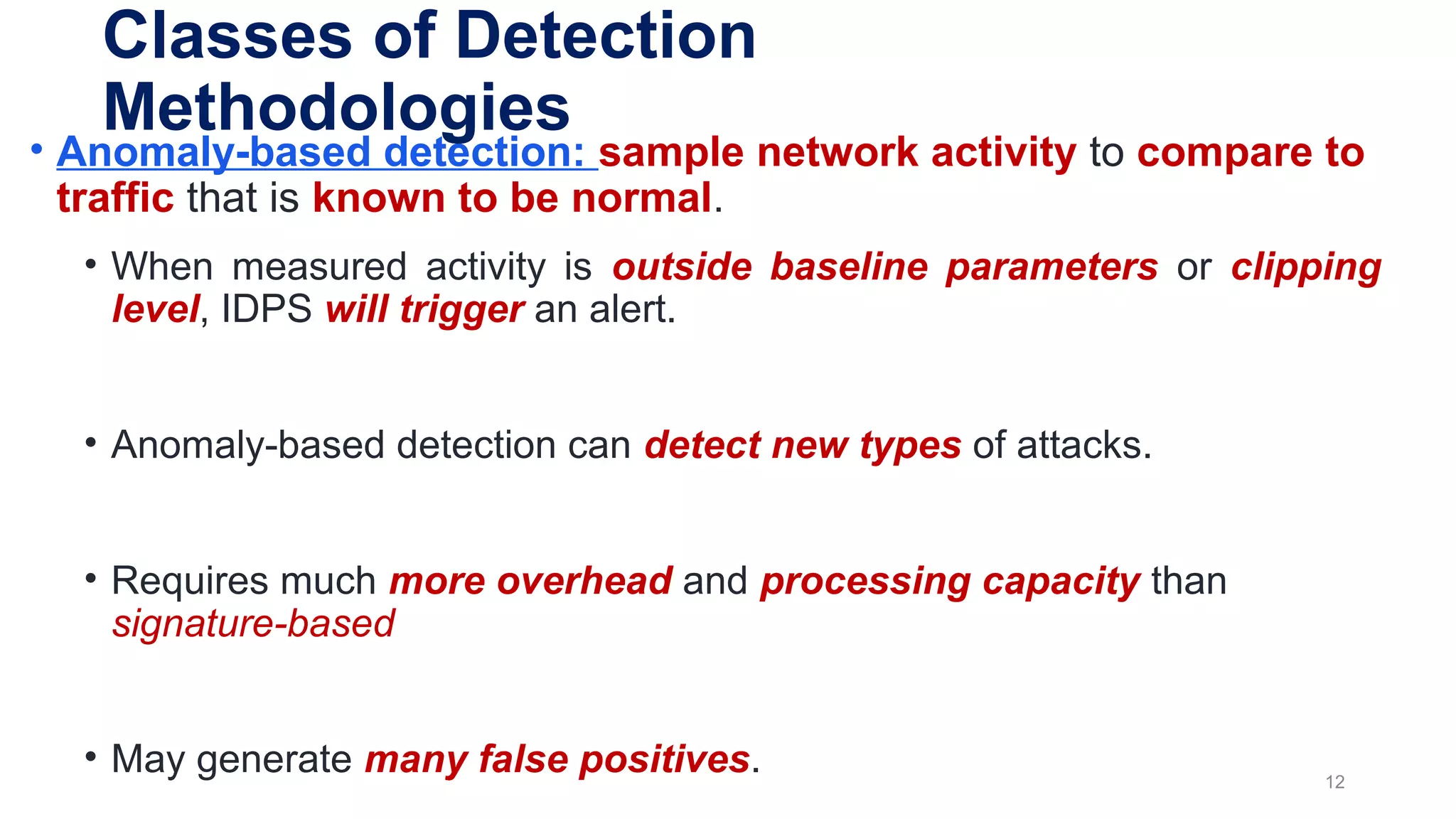 • Anomaly-based detection: sample network activity to compare to
traffic that is known to be normal.
• When measured activity is outside baseline parameters or clipping
level, IDPS will trigger an alert.
• Anomaly-based detection can detect new types of attacks.
• Requires much more overhead and processing capacity than
signature-based
• May generate many false positives. 12
Classes of Detection
Methodologies
 
