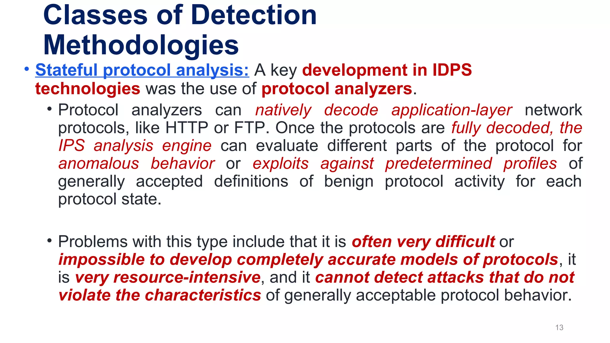 • Stateful protocol analysis: A key development in IDPS
technologies was the use of protocol analyzers.
• Protocol analyzers can natively decode application-layer network
protocols, like HTTP or FTP. Once the protocols are fully decoded, the
IPS analysis engine can evaluate different parts of the protocol for
anomalous behavior or exploits against predetermined profiles of
generally accepted definitions of benign protocol activity for each
protocol state.
• Problems with this type include that it is often very difficult or
impossible to develop completely accurate models of protocols, it
is very resource-intensive, and it cannot detect attacks that do not
violate the characteristics of generally acceptable protocol behavior.
13
Classes of Detection
Methodologies
 