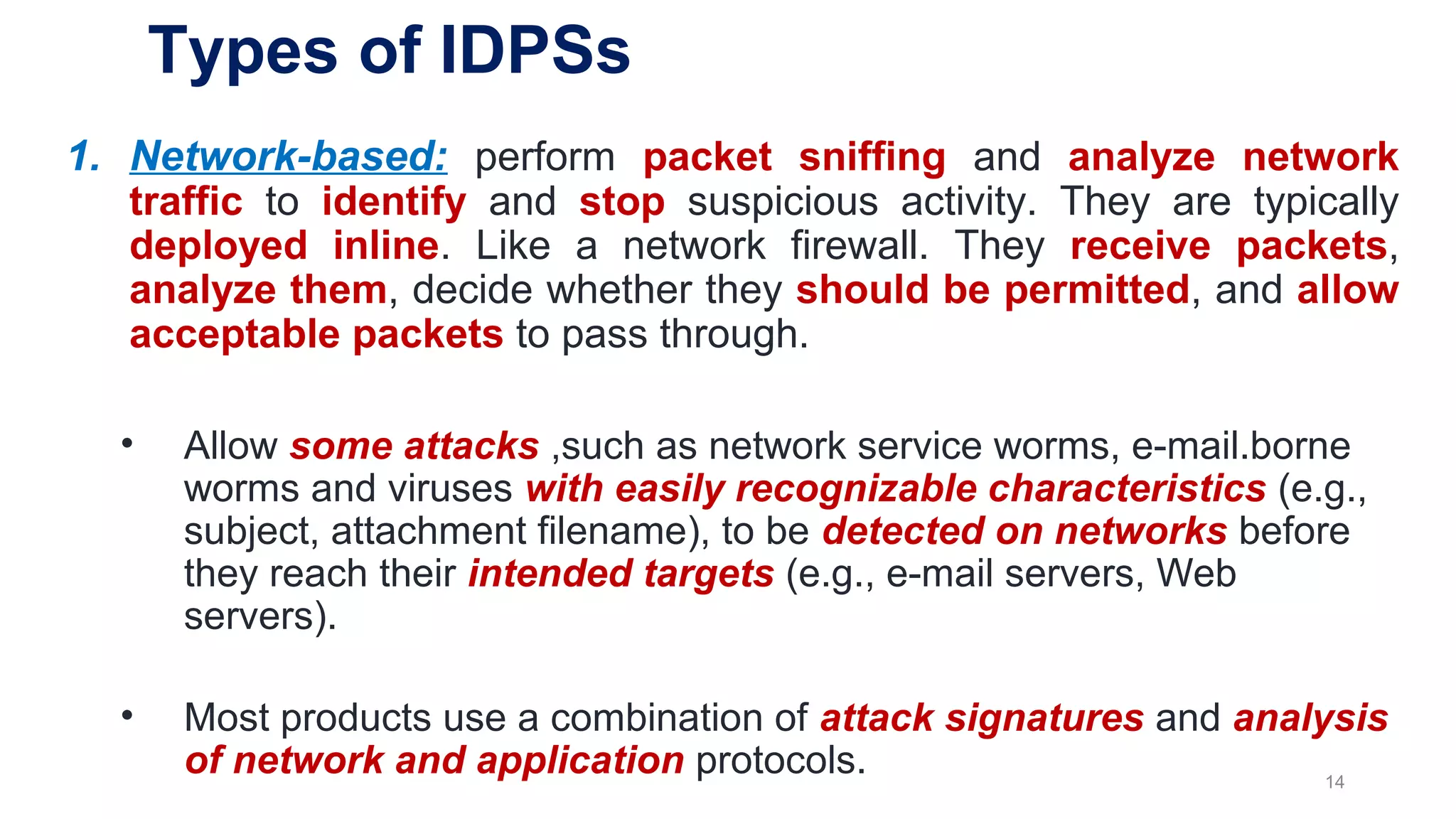 Types of IDPSs
1. Network-based: perform packet sniffing and analyze network
traffic to identify and stop suspicious activity. They are typically
deployed inline. Like a network firewall. They receive packets,
analyze them, decide whether they should be permitted, and allow
acceptable packets to pass through.
• Allow some attacks ,such as network service worms, e-mail.borne
worms and viruses with easily recognizable characteristics (e.g.,
subject, attachment filename), to be detected on networks before
they reach their intended targets (e.g., e-mail servers, Web
servers).
• Most products use a combination of attack signatures and analysis
of network and application protocols. 14
 