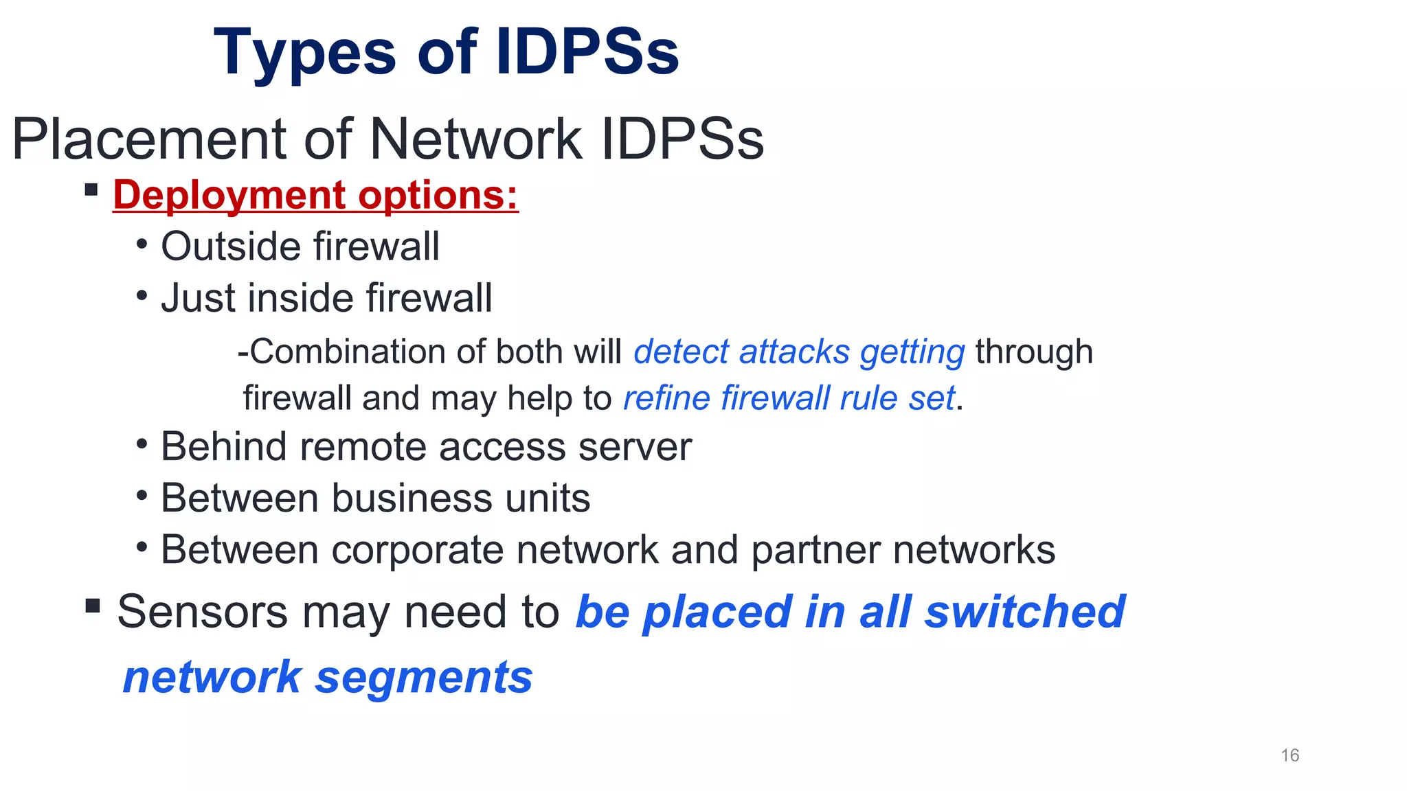 Placement of Network IDPSs
 Deployment options:
• Outside firewall
• Just inside firewall
-Combination of both will detect attacks getting through
firewall and may help to refine firewall rule set.
• Behind remote access server
• Between business units
• Between corporate network and partner networks
 Sensors may need to be placed in all switched
network segments
16
Types of IDPSs
 