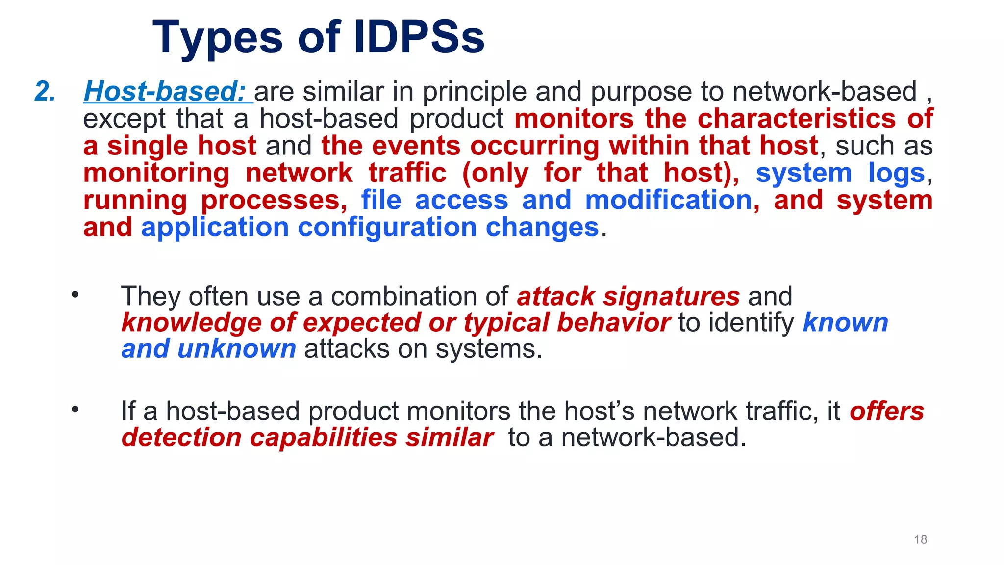 2. Host-based: are similar in principle and purpose to network-based ,
except that a host-based product monitors the characteristics of
a single host and the events occurring within that host, such as
monitoring network traffic (only for that host), system logs,
running processes, file access and modification, and system
and application configuration changes.
• They often use a combination of attack signatures and
knowledge of expected or typical behavior to identify known
and unknown attacks on systems.
• If a host-based product monitors the host’s network traffic, it offers
detection capabilities similar to a network-based.
18
Types of IDPSs
 