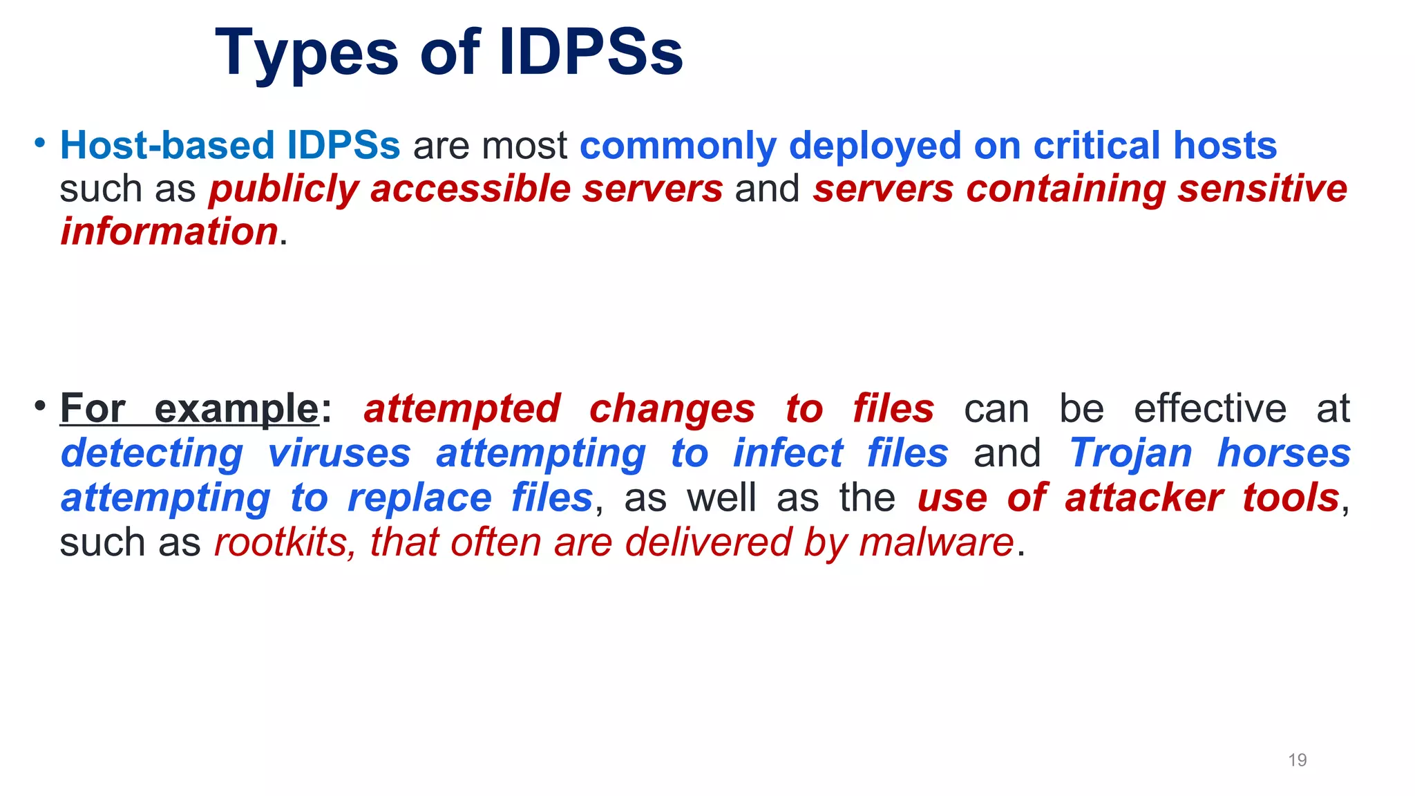 • Host-based IDPSs are most commonly deployed on critical hosts
such as publicly accessible servers and servers containing sensitive
information.
• For example: attempted changes to files can be effective at
detecting viruses attempting to infect files and Trojan horses
attempting to replace files, as well as the use of attacker tools,
such as rootkits, that often are delivered by malware.
19
Types of IDPSs
 
