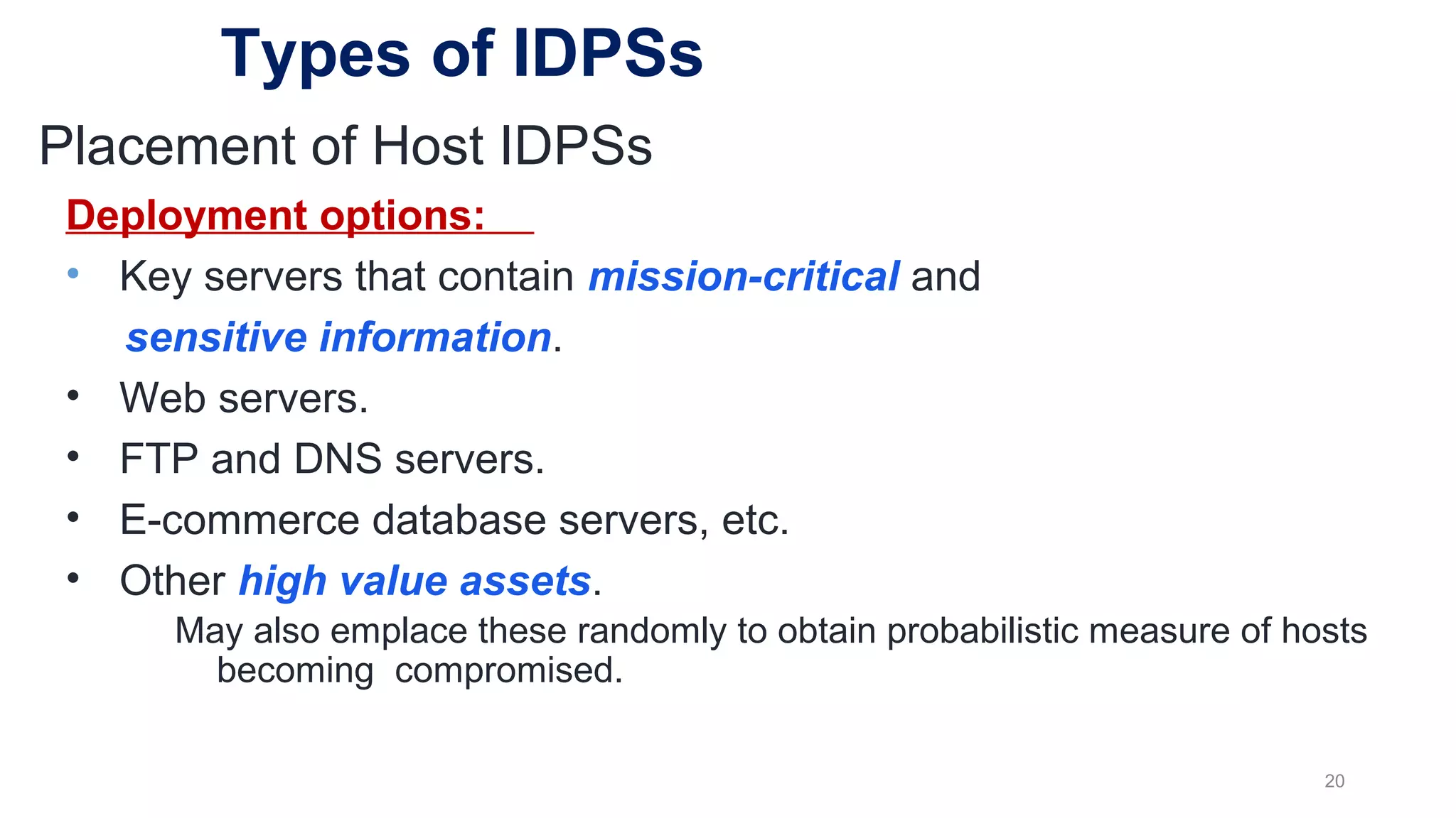 Deployment options:
• Key servers that contain mission-critical and
sensitive information.
• Web servers.
• FTP and DNS servers.
• E-commerce database servers, etc.
• Other high value assets.
May also emplace these randomly to obtain probabilistic measure of hosts
becoming compromised.
20
Placement of Host IDPSs
Types of IDPSs
 