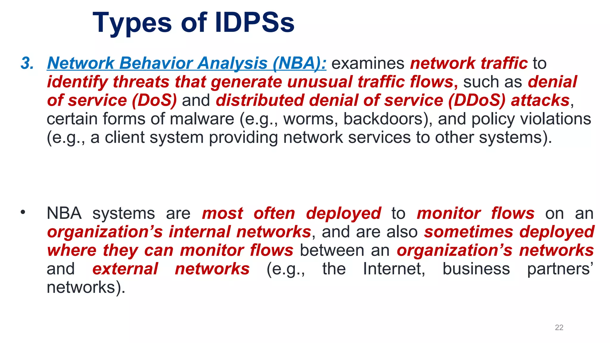 3. Network Behavior Analysis (NBA): examines network traffic to
identify threats that generate unusual traffic flows, such as denial
of service (DoS) and distributed denial of service (DDoS) attacks,
certain forms of malware (e.g., worms, backdoors), and policy violations
(e.g., a client system providing network services to other systems).
• NBA systems are most often deployed to monitor flows on an
organization’s internal networks, and are also sometimes deployed
where they can monitor flows between an organization’s networks
and external networks (e.g., the Internet, business partners’
networks).
22
Types of IDPSs
 