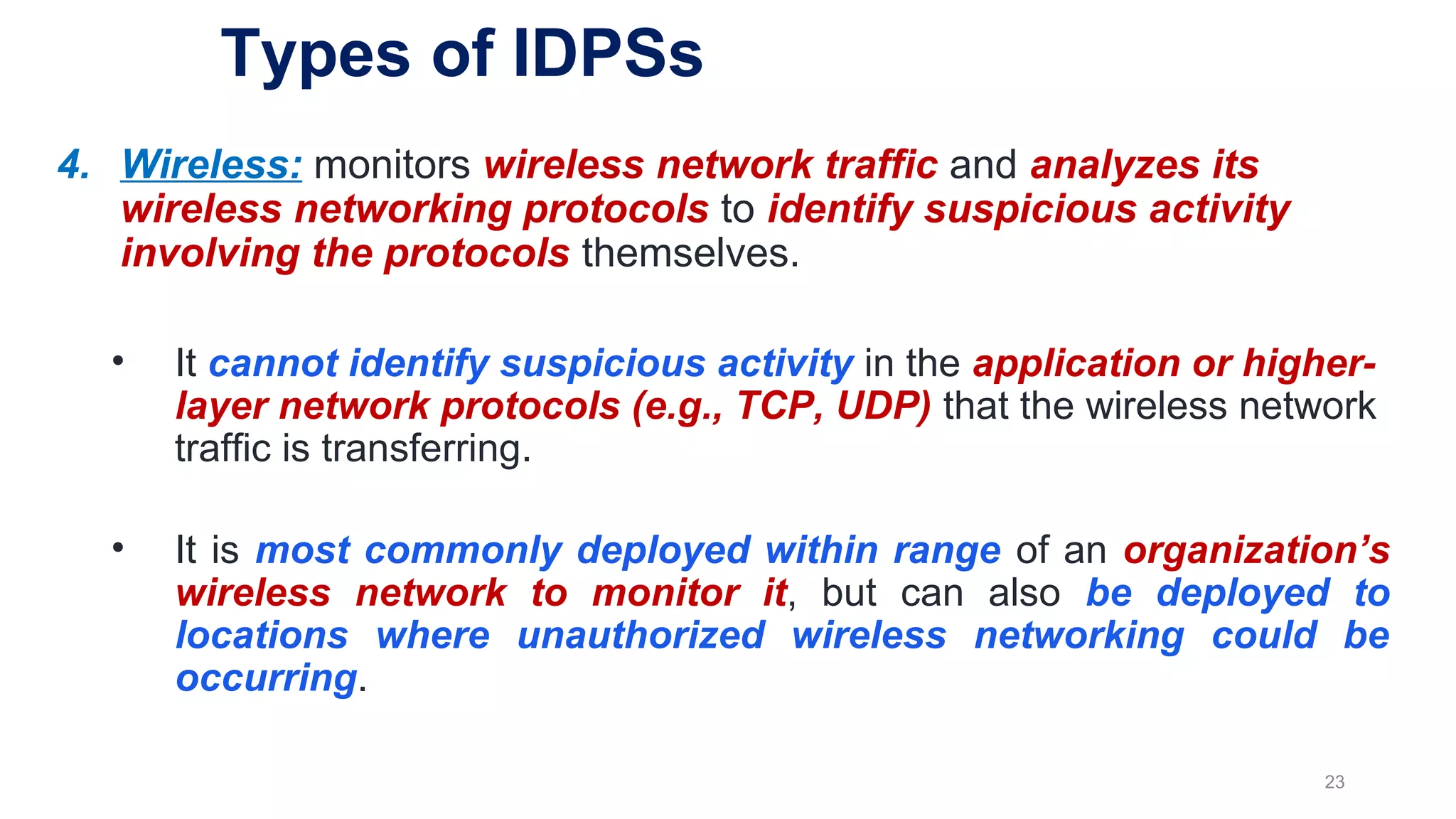 4. Wireless: monitors wireless network traffic and analyzes its
wireless networking protocols to identify suspicious activity
involving the protocols themselves.
• It cannot identify suspicious activity in the application or higher-
layer network protocols (e.g., TCP, UDP) that the wireless network
traffic is transferring.
• It is most commonly deployed within range of an organization’s
wireless network to monitor it, but can also be deployed to
locations where unauthorized wireless networking could be
occurring.
23
Types of IDPSs
 