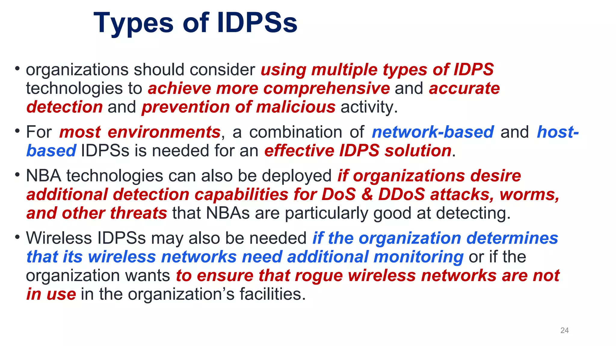 • organizations should consider using multiple types of IDPS
technologies to achieve more comprehensive and accurate
detection and prevention of malicious activity.
• For most environments, a combination of network-based and host-
based IDPSs is needed for an effective IDPS solution.
• NBA technologies can also be deployed if organizations desire
additional detection capabilities for DoS & DDoS attacks, worms,
and other threats that NBAs are particularly good at detecting.
• Wireless IDPSs may also be needed if the organization determines
that its wireless networks need additional monitoring or if the
organization wants to ensure that rogue wireless networks are not
in use in the organization’s facilities.
24
Types of IDPSs
 