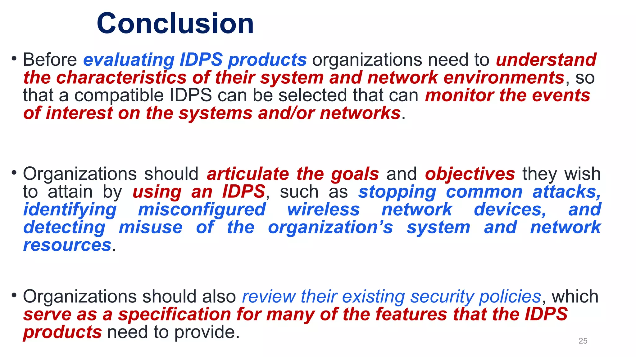 • Before evaluating IDPS products organizations need to understand
the characteristics of their system and network environments, so
that a compatible IDPS can be selected that can monitor the events
of interest on the systems and/or networks.
• Organizations should articulate the goals and objectives they wish
to attain by using an IDPS, such as stopping common attacks,
identifying misconfigured wireless network devices, and
detecting misuse of the organization’s system and network
resources.
• Organizations should also review their existing security policies, which
serve as a specification for many of the features that the IDPS
products need to provide. 25
Conclusion
 