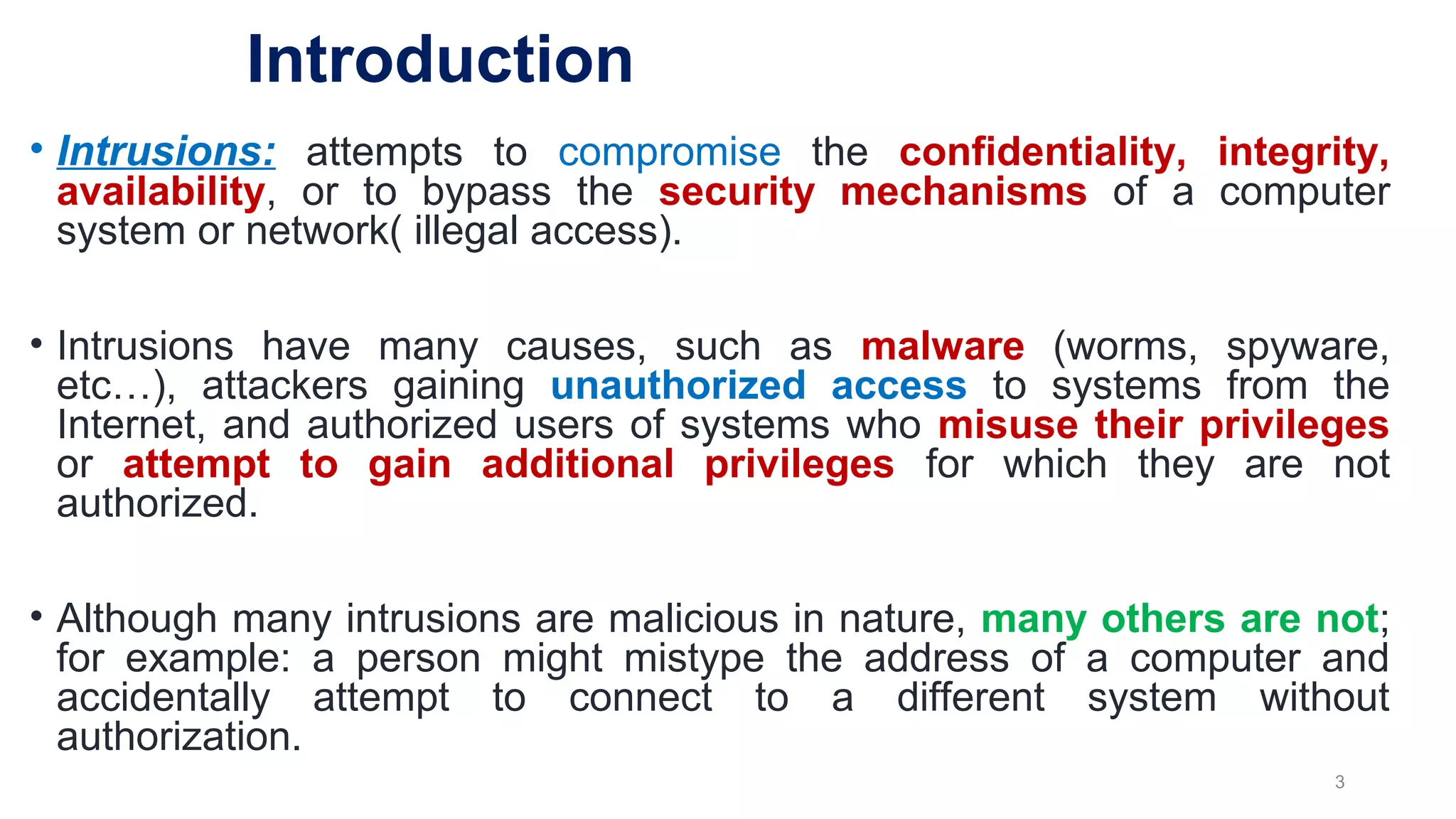 • Intrusions: attempts to compromise the confidentiality, integrity,
availability, or to bypass the security mechanisms of a computer
system or network( illegal access).
• Intrusions have many causes, such as malware (worms, spyware,
etc…), attackers gaining unauthorized access to systems from the
Internet, and authorized users of systems who misuse their privileges
or attempt to gain additional privileges for which they are not
authorized.
• Although many intrusions are malicious in nature, many others are not;
for example: a person might mistype the address of a computer and
accidentally attempt to connect to a different system without
authorization.
3
Introduction
 