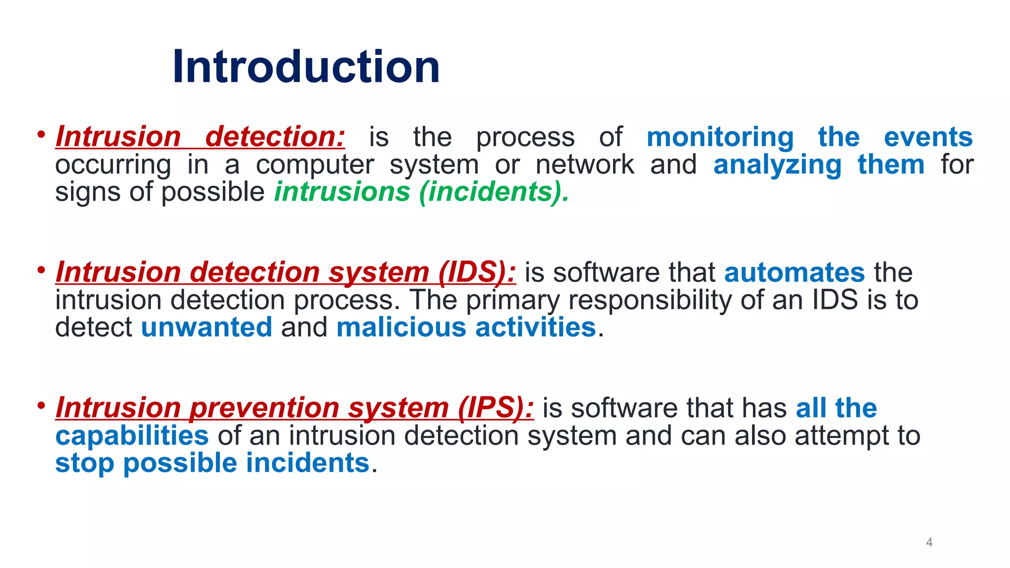 • Intrusion detection: is the process of monitoring the events
occurring in a computer system or network and analyzing them for
signs of possible intrusions (incidents).
• Intrusion detection system (IDS): is software that automates the
intrusion detection process. The primary responsibility of an IDS is to
detect unwanted and malicious activities.
• Intrusion prevention system (IPS): is software that has all the
capabilities of an intrusion detection system and can also attempt to
stop possible incidents.
4
Introduction
 