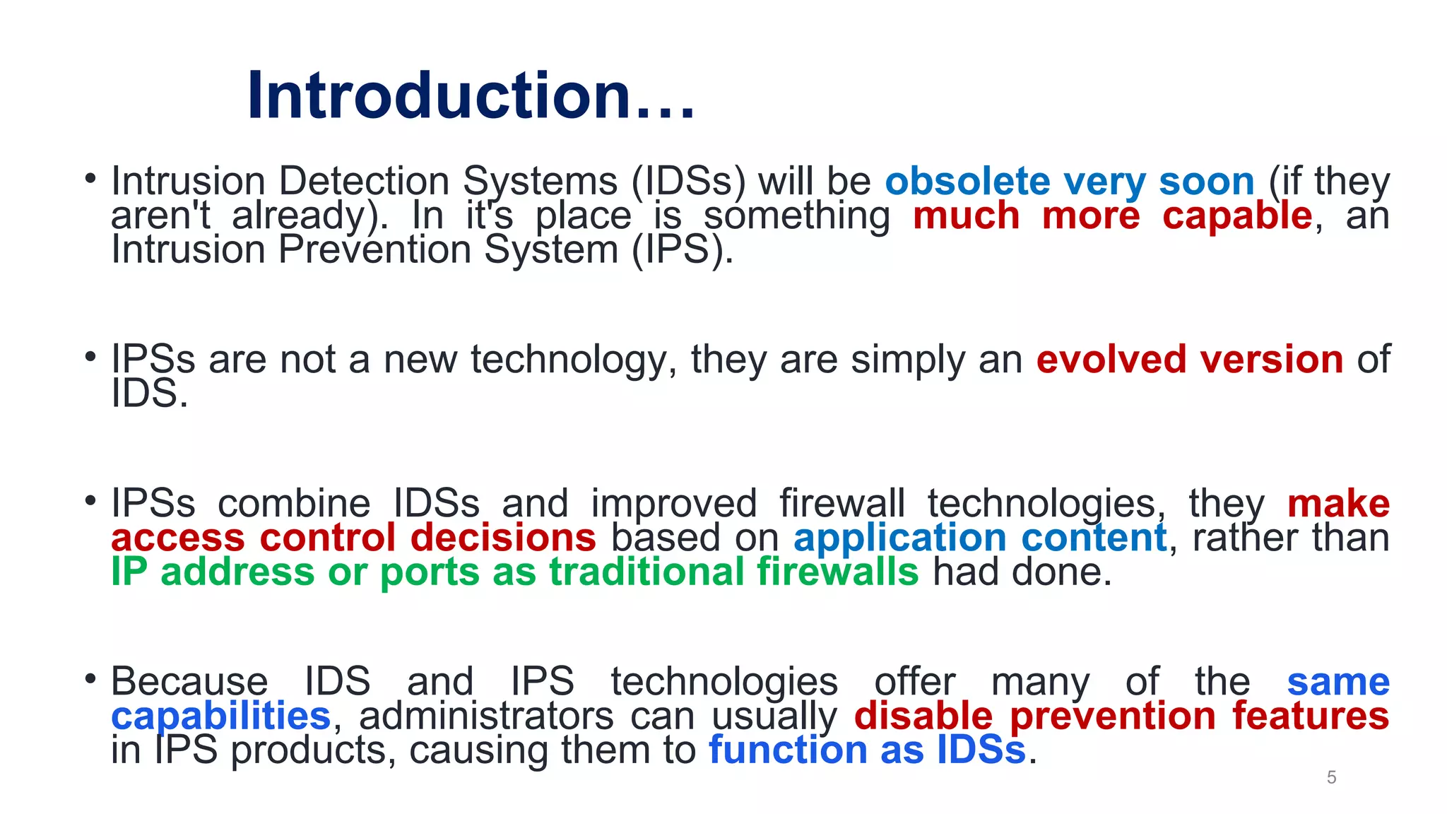 Introduction…
• Intrusion Detection Systems (IDSs) will be obsolete very soon (if they
aren't already). In it's place is something much more capable, an
Intrusion Prevention System (IPS).
• IPSs are not a new technology, they are simply an evolved version of
IDS.
• IPSs combine IDSs and improved firewall technologies, they make
access control decisions based on application content, rather than
IP address or ports as traditional firewalls had done.
• Because IDS and IPS technologies offer many of the same
capabilities, administrators can usually disable prevention features
in IPS products, causing them to function as IDSs.
5
 