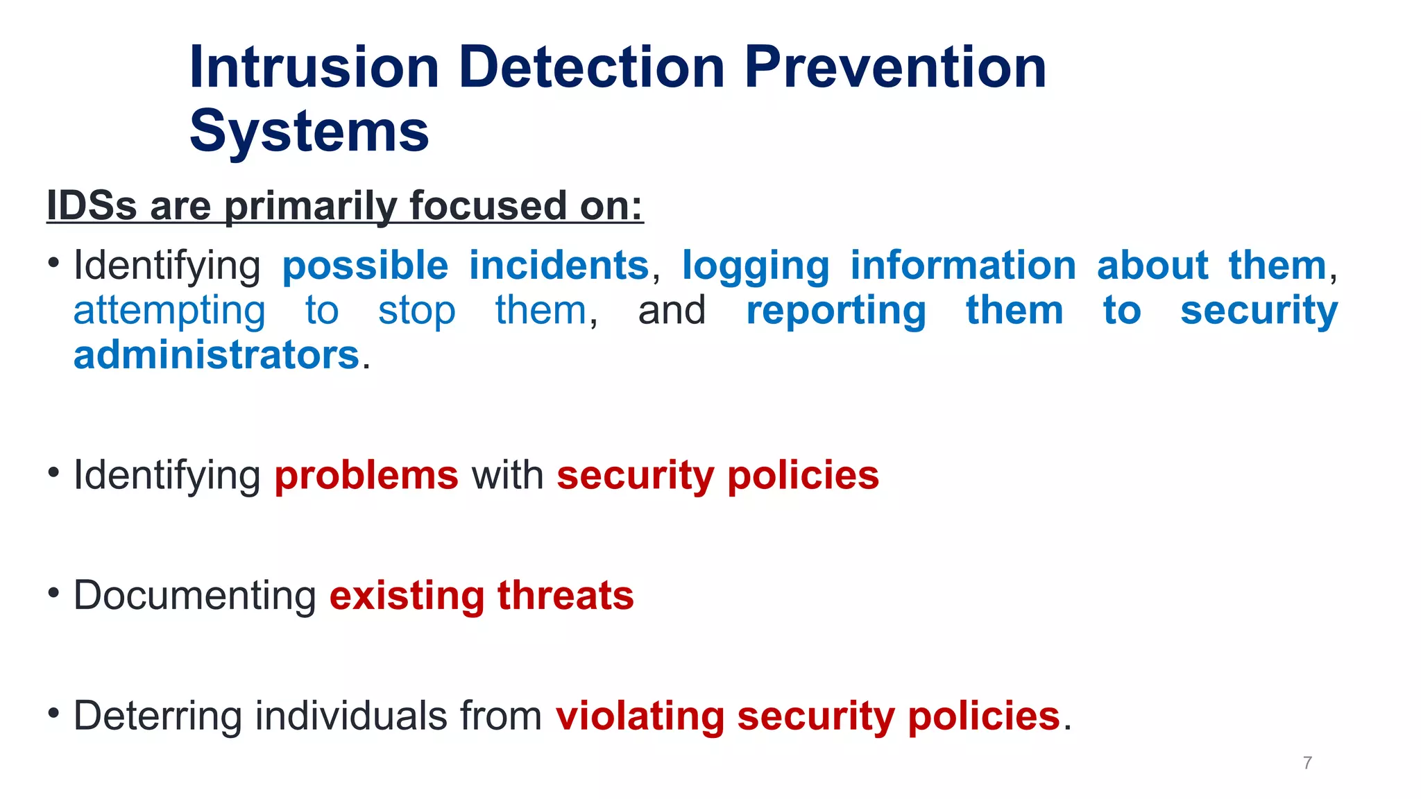 Intrusion Detection Prevention
Systems
IDSs are primarily focused on:
• Identifying possible incidents, logging information about them,
attempting to stop them, and reporting them to security
administrators.
• Identifying problems with security policies
• Documenting existing threats
• Deterring individuals from violating security policies.
7
 