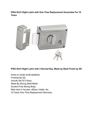 IPSA NL01 Night Latch with One Time Replacement Guarantee For 15
Years
IPSA NL01 Night Latch with 3 Normal Key, Made by Steel Finish by SS
Knob on inside small deadlock.
Finishes By SS.
Include Set Of 3 Keys.
Made By Strong Steel Metal.
Scratch-Free Strong Body.
Main door in houses, offices, hotels, etc.
15 Years One Time Replacement Warranty.
 