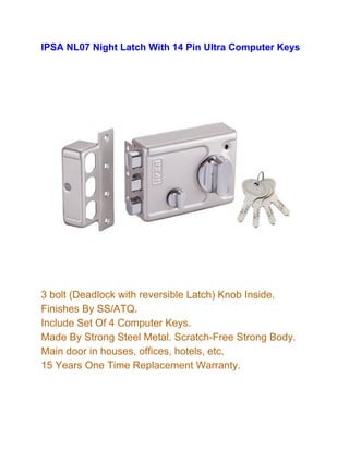 IPSA NL07 Night Latch With 14 Pin Ultra Computer Keys
3 bolt (Deadlock with reversible Latch) Knob Inside.
Finishes By SS/ATQ.
Include Set Of 4 Computer Keys.
Made By Strong Steel Metal. Scratch-Free Strong Body.
Main door in houses, offices, hotels, etc.
15 Years One Time Replacement Warranty.
 