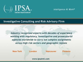 Investigative Consulting and Risk Advisory Firm



     Industry recognized experts with decades of experience
     working with regulatory, investigative and prosecutorial
      agencies worldwide to carry out complex assignments
         across high risk sectors and geographic regions


      New York       London         Vancouver      Phoenix


                        www.ipsaintl.com
 