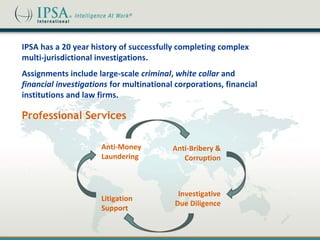IPSA has a 20 year history of successfully completing complex
multi-jurisdictional investigations.
Assignments include large-scale criminal, white collar and
financial investigations for multinational corporations, financial
institutions and law firms.

Professional Services

                      Anti-Money          Anti-Bribery &
                      Laundering             Corruption



                                           Investigative
                      Litigation
                                          Due Diligence
                      Support
 