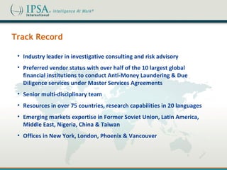 Track Record

 • Industry leader in investigative consulting and risk advisory
 • Preferred vendor status with over half of the 10 largest global
   financial institutions to conduct Anti-Money Laundering & Due
   Diligence services under Master Services Agreements
 • Senior multi-disciplinary team
 • Resources in over 75 countries, research capabilities in 20 languages
 • Emerging markets expertise in Former Soviet Union, Latin America,
   Middle East, Nigeria, China & Taiwan
 • Offices in New York, London, Phoenix & Vancouver
 