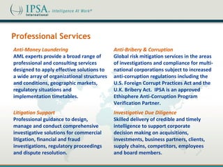 Professional Services
Anti-Money Laundering                       Anti-Bribery & Corruption
AML experts provide a broad range of        Global risk mitigation services in the areas
professional and consulting services        of investigations and compliance for multi-
designed to apply effective solutions to    national corporations subject to increased
a wide array of organizational structures   anti-corruption regulations including the
and conditions, geographic markets,         U.S. Foreign Corrupt Practices Act and the
regulatory situations and                   U.K. Bribery Act. IPSA is an approved
implementation timetables.                  Ethisphere Anti-Corruption Program
                                            Verification Partner.
Litigation Support                          Investigative Due Diligence
Professional guidance to design,            Skilled delivery of credible and timely
manage and conduct comprehensive            intelligence to support corporate
investigative solutions for commercial      decision making on acquisitions,
litigation, financial and fraud             investments, business partners, clients,
investigations, regulatory proceedings      supply chains, competitors, employees
and dispute resolution.                     and board members.
 
