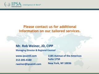 Please contact us for additional
  information on our tailored services.



Mr. Rob Weiner, JD, CIPP
Managing Director & Regional Counsel

www.ipsaintl.com             1185 Avenue of the Americas
212-205-4180                 Suite 1750
rweiner@ipsaintl.com         New York, NY 10036
 