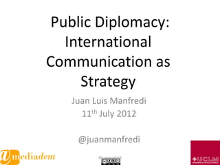 Public Diplomacy:
   International
Communication as
      Strategy
   Juan Luis Manfredi
     11th July 2012

    @juanmanfredi
         @juanmanfredi   1
 