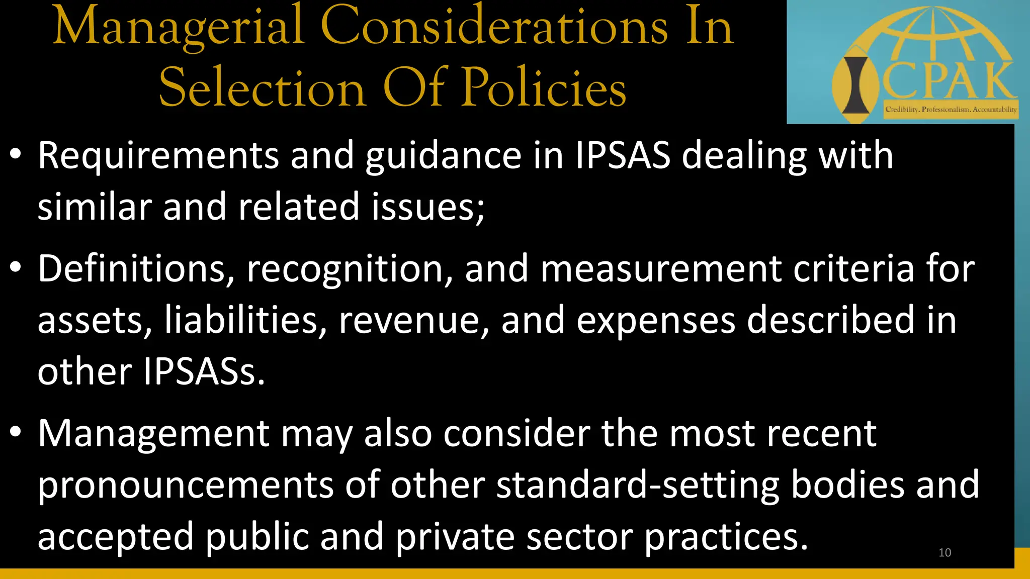 Managerial Considerations In
Selection Of Policies
• Requirements and guidance in IPSAS dealing with
similar and related issues;
• Definitions, recognition, and measurement criteria for
assets, liabilities, revenue, and expenses described in
other IPSASs.
• Management may also consider the most recent
pronouncements of other standard-setting bodies and
accepted public and private sector practices. 10
 