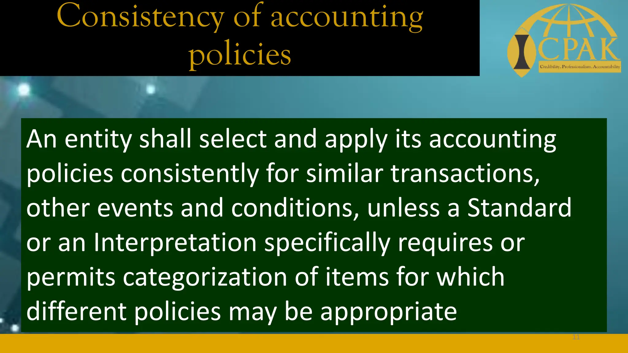 Consistency of accounting
policies
An entity shall select and apply its accounting
policies consistently for similar transactions,
other events and conditions, unless a Standard
or an Interpretation specifically requires or
permits categorization of items for which
different policies may be appropriate
11
 