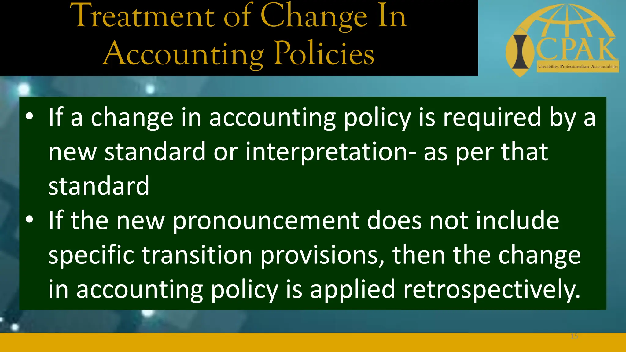 Treatment of Change In
Accounting Policies
• If a change in accounting policy is required by a
new standard or interpretation- as per that
standard
• If the new pronouncement does not include
specific transition provisions, then the change
in accounting policy is applied retrospectively.
15
 