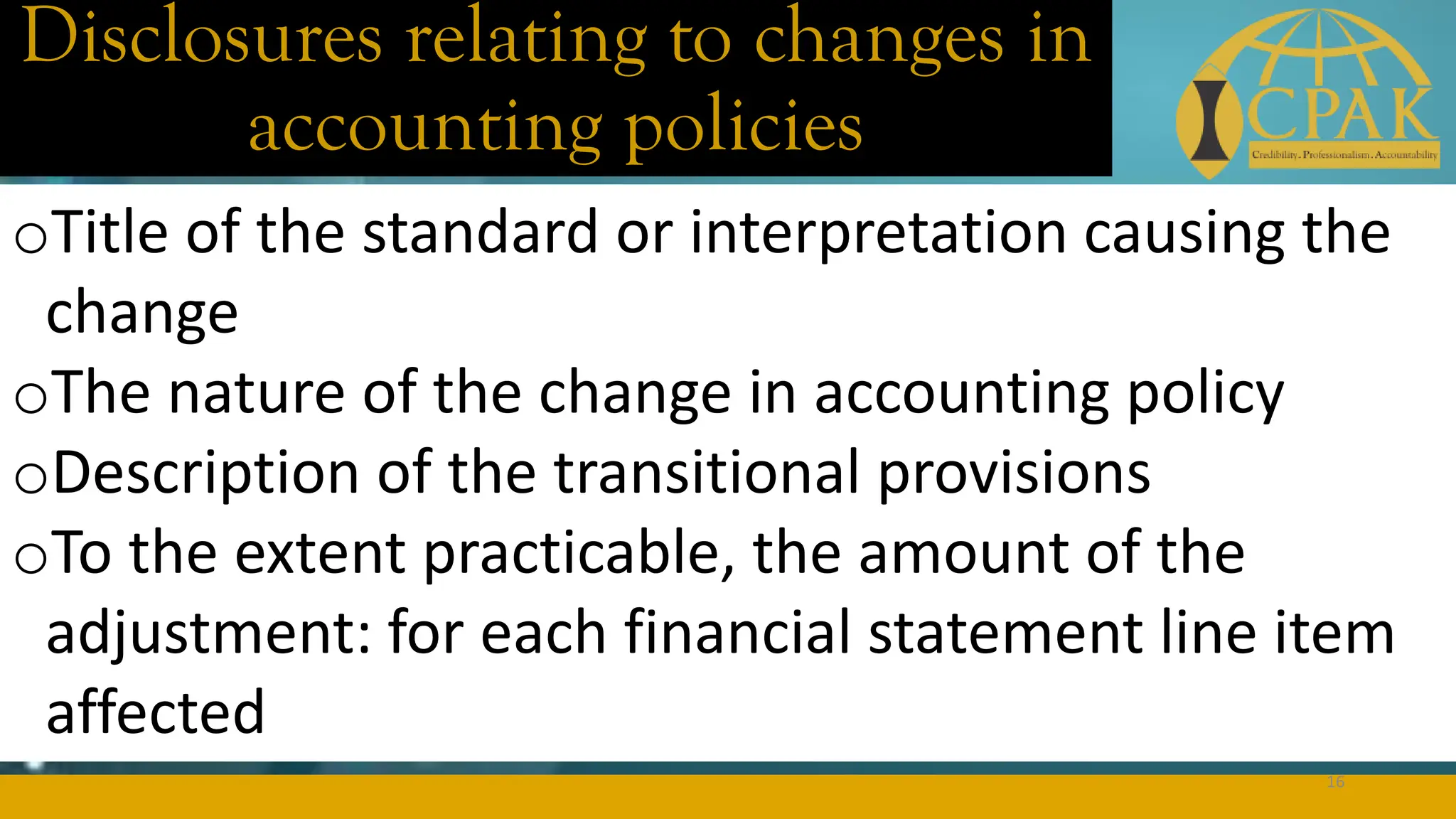 Disclosures relating to changes in
accounting policies
oTitle of the standard or interpretation causing the
change
oThe nature of the change in accounting policy
oDescription of the transitional provisions
oTo the extent practicable, the amount of the
adjustment: for each financial statement line item
affected
16
 
