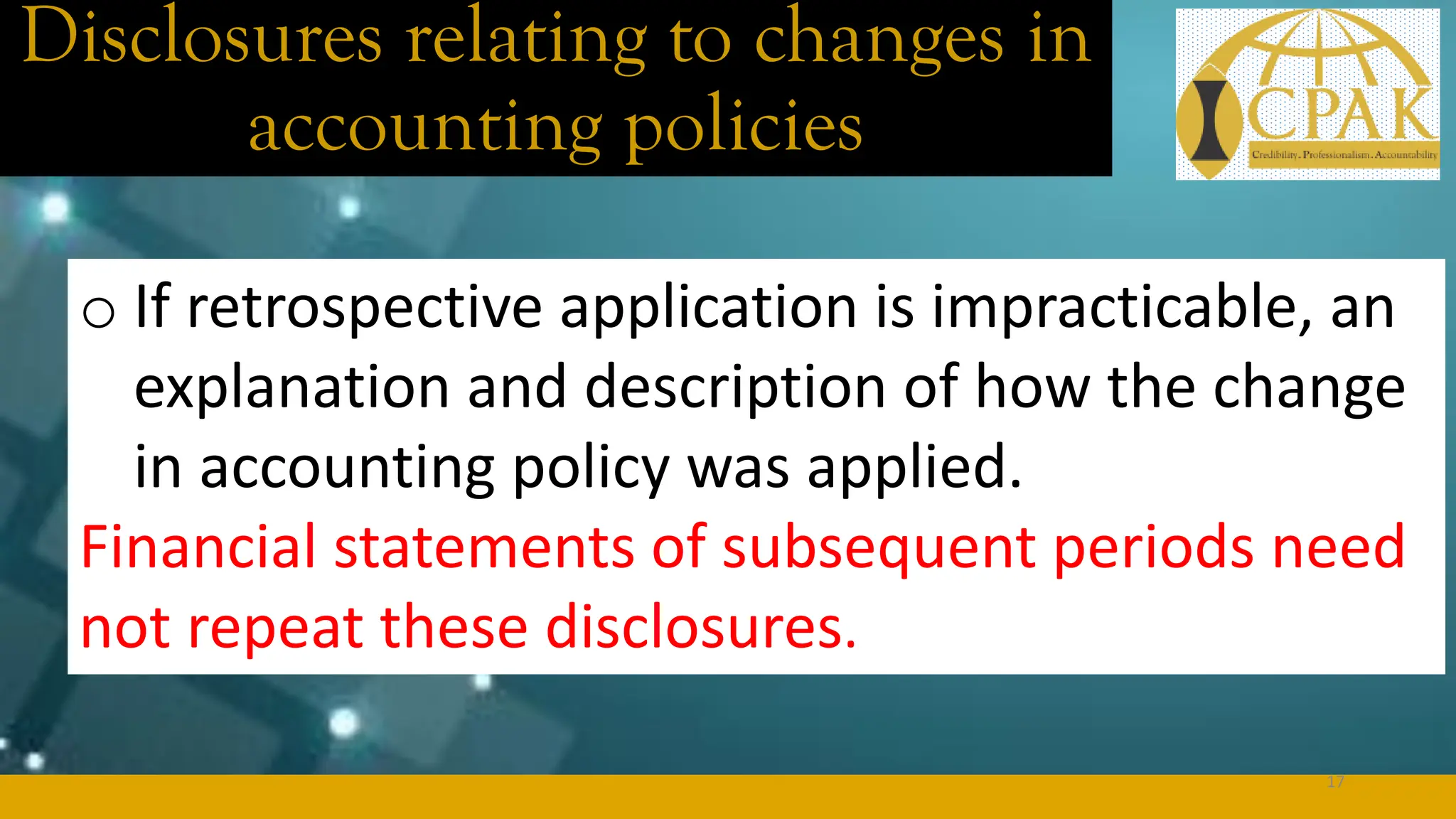 Disclosures relating to changes in
accounting policies
o If retrospective application is impracticable, an
explanation and description of how the change
in accounting policy was applied.
Financial statements of subsequent periods need
not repeat these disclosures.
17
 