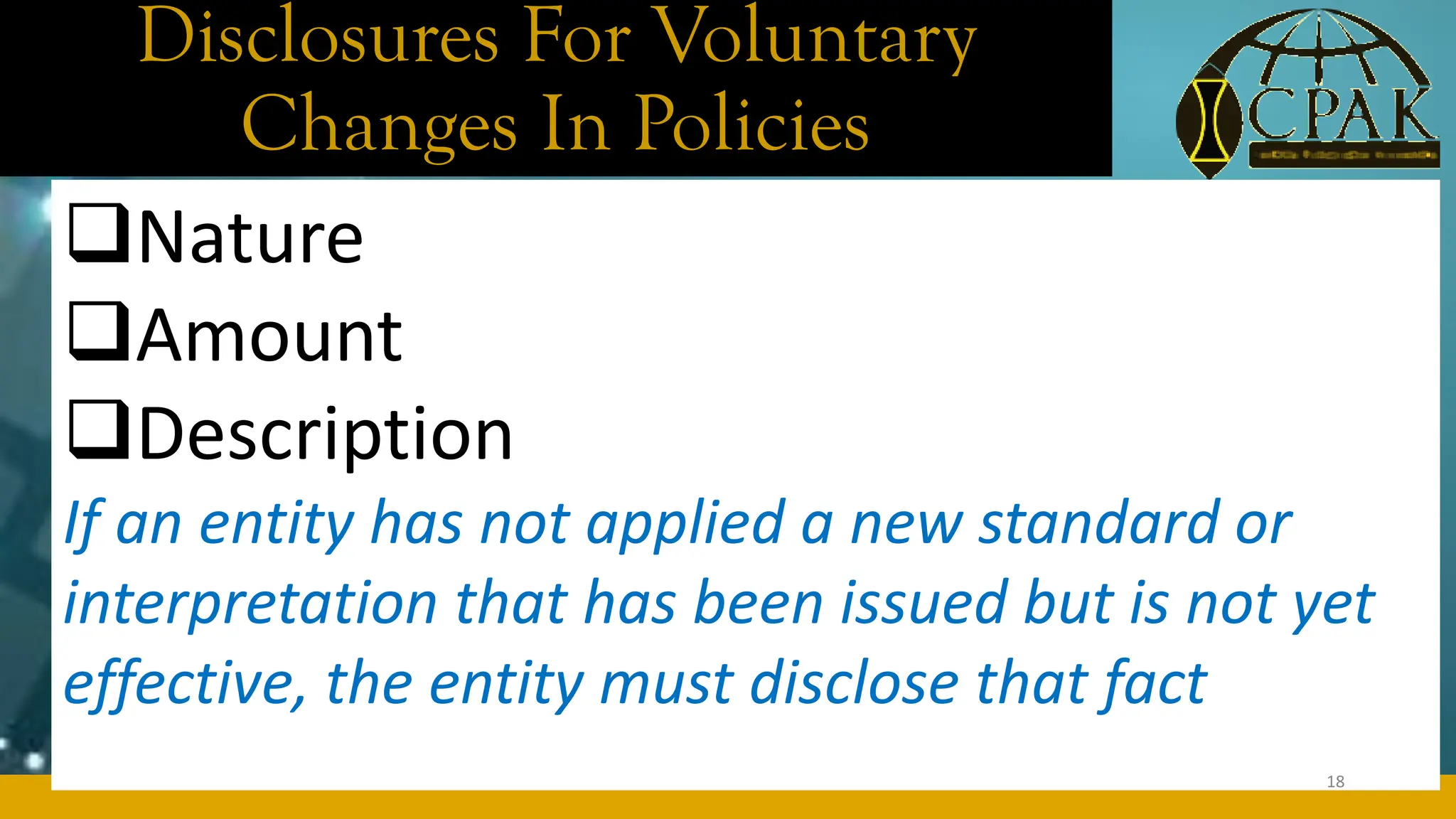 Disclosures For Voluntary
Changes In Policies
❑Nature
❑Amount
❑Description
If an entity has not applied a new standard or
interpretation that has been issued but is not yet
effective, the entity must disclose that fact
18
 