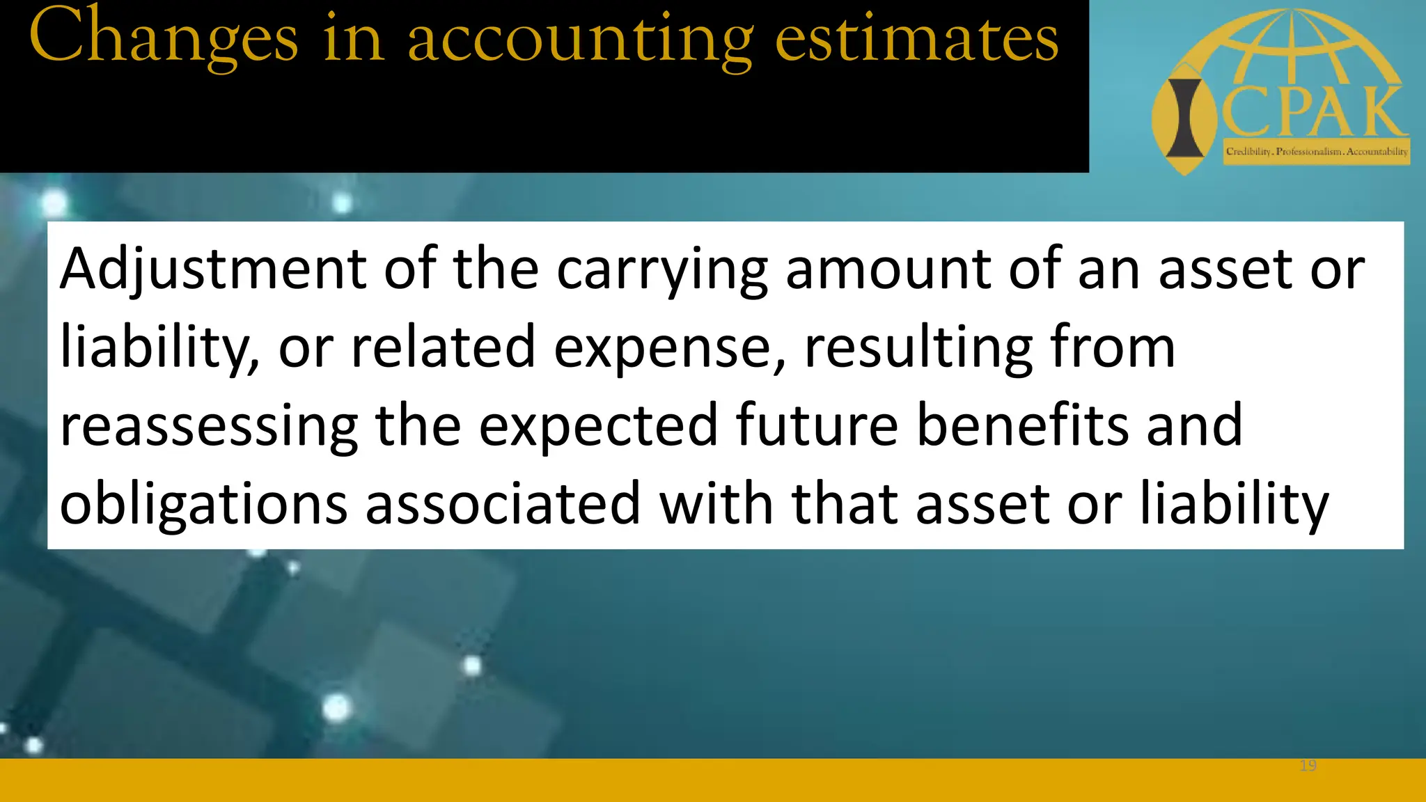 Changes in accounting estimates
Adjustment of the carrying amount of an asset or
liability, or related expense, resulting from
reassessing the expected future benefits and
obligations associated with that asset or liability
19
 