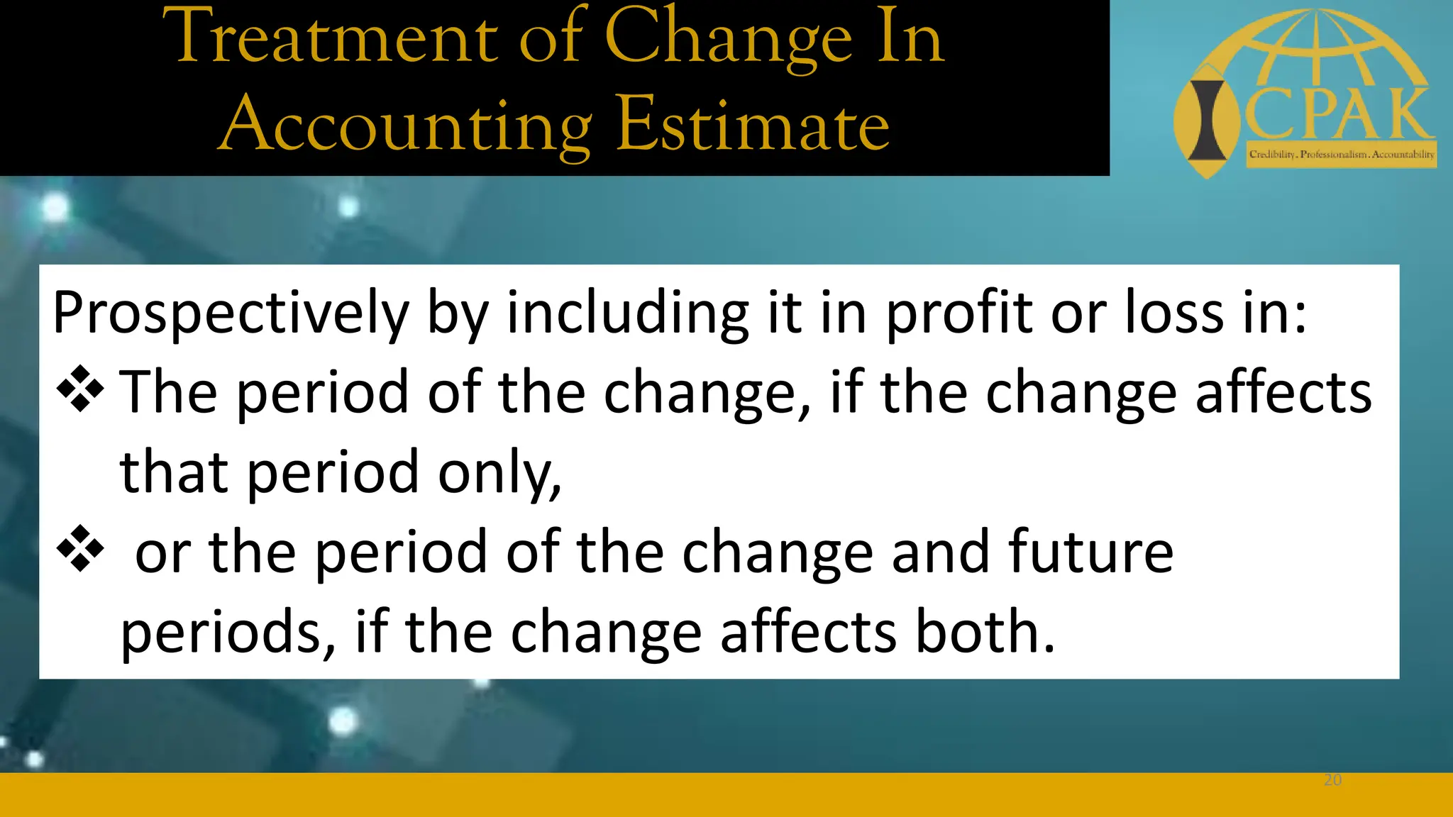 Treatment of Change In
Accounting Estimate
Prospectively by including it in profit or loss in:
❖The period of the change, if the change affects
that period only,
❖ or the period of the change and future
periods, if the change affects both.
20
 