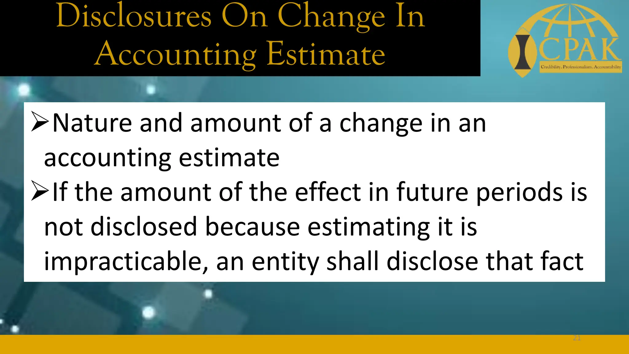 Disclosures On Change In
Accounting Estimate
➢Nature and amount of a change in an
accounting estimate
➢If the amount of the effect in future periods is
not disclosed because estimating it is
impracticable, an entity shall disclose that fact
21
 