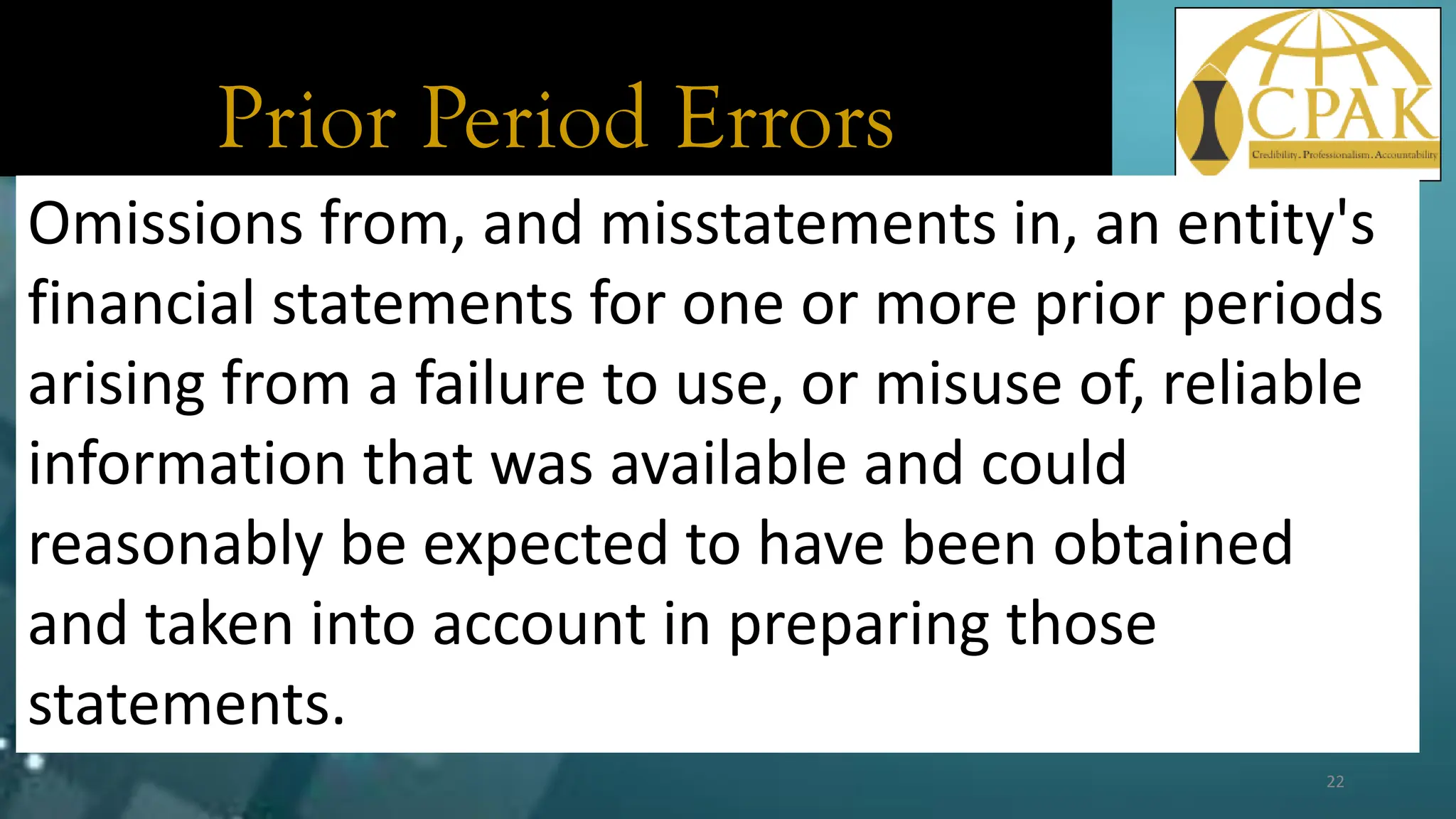 Prior Period Errors
Omissions from, and misstatements in, an entity's
financial statements for one or more prior periods
arising from a failure to use, or misuse of, reliable
information that was available and could
reasonably be expected to have been obtained
and taken into account in preparing those
statements.
22
 