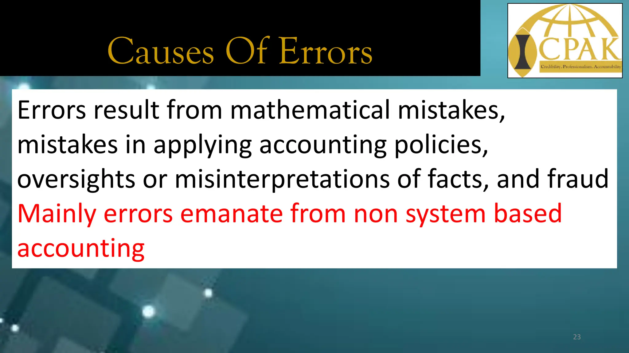 Causes Of Errors
Errors result from mathematical mistakes,
mistakes in applying accounting policies,
oversights or misinterpretations of facts, and fraud
Mainly errors emanate from non system based
accounting
23
 