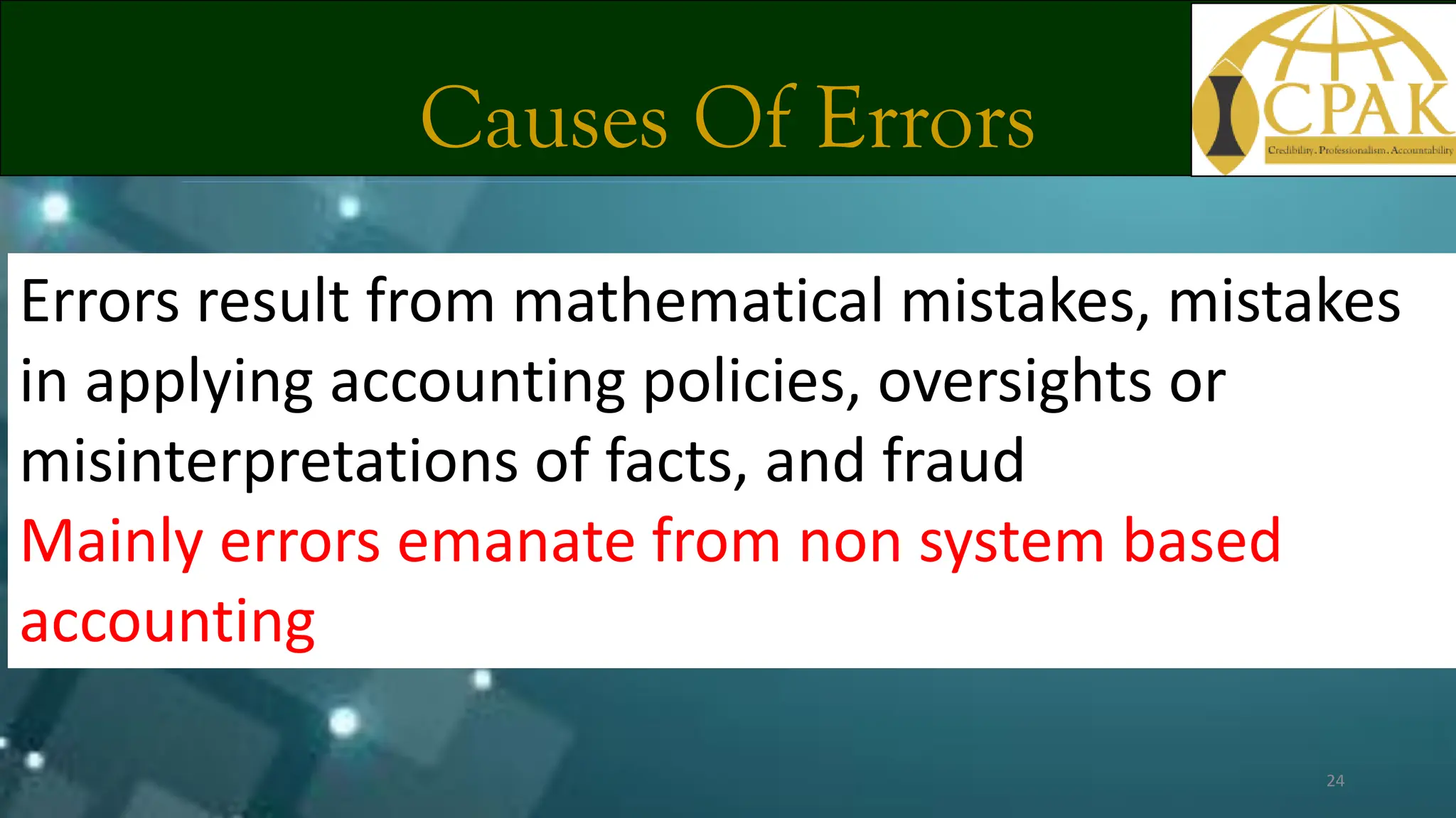 Causes Of Errors
Errors result from mathematical mistakes, mistakes
in applying accounting policies, oversights or
misinterpretations of facts, and fraud
Mainly errors emanate from non system based
accounting
24
 