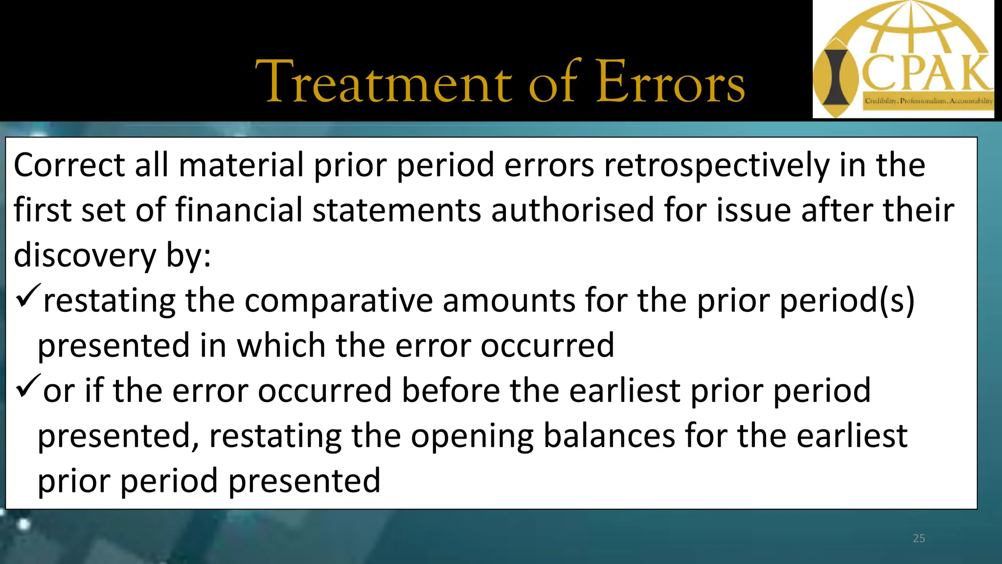 Treatment of Errors
Correct all material prior period errors retrospectively in the
first set of financial statements authorised for issue after their
discovery by:
✓restating the comparative amounts for the prior period(s)
presented in which the error occurred
✓or if the error occurred before the earliest prior period
presented, restating the opening balances for the earliest
prior period presented
25
 
