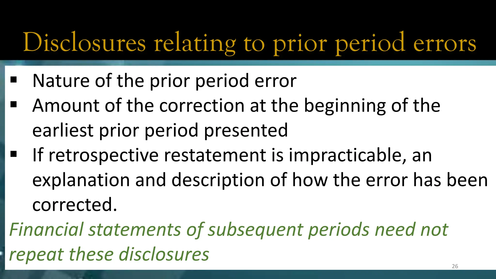 Disclosures relating to prior period errors
▪ Nature of the prior period error
▪ Amount of the correction at the beginning of the
earliest prior period presented
▪ If retrospective restatement is impracticable, an
explanation and description of how the error has been
corrected.
Financial statements of subsequent periods need not
repeat these disclosures 26
 