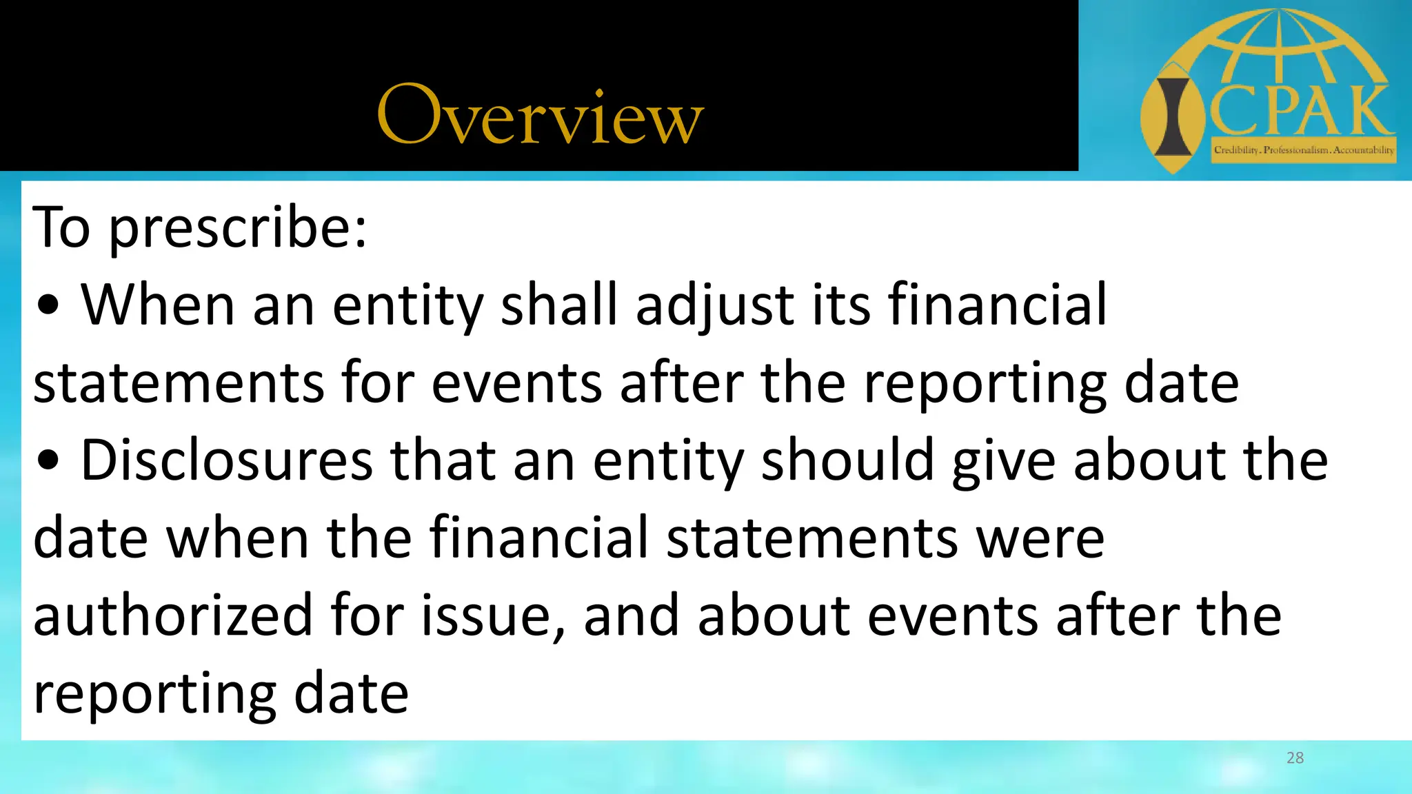 Overview
To prescribe:
• When an entity shall adjust its financial
statements for events after the reporting date
• Disclosures that an entity should give about the
date when the financial statements were
authorized for issue, and about events after the
reporting date
28
 